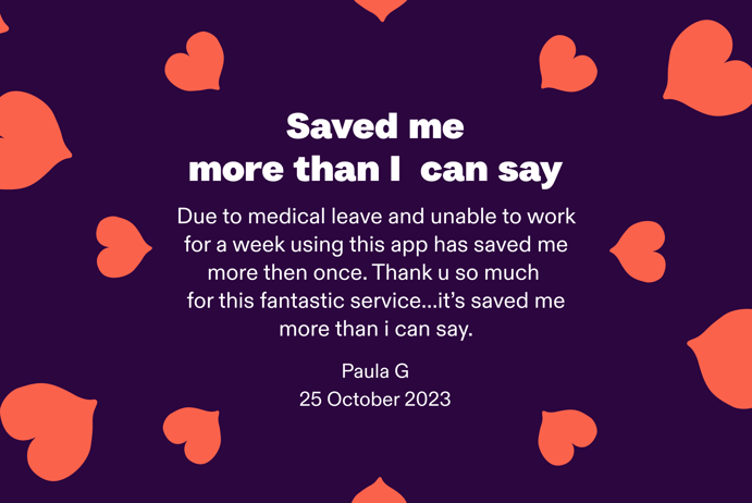 Save me more than I can say. Due to medical leave and unable to work for a week using this app has saved me more than once. Thank u so much for this fantastic service...it's save me more than I can say. By Paula G. at 25 October 2023