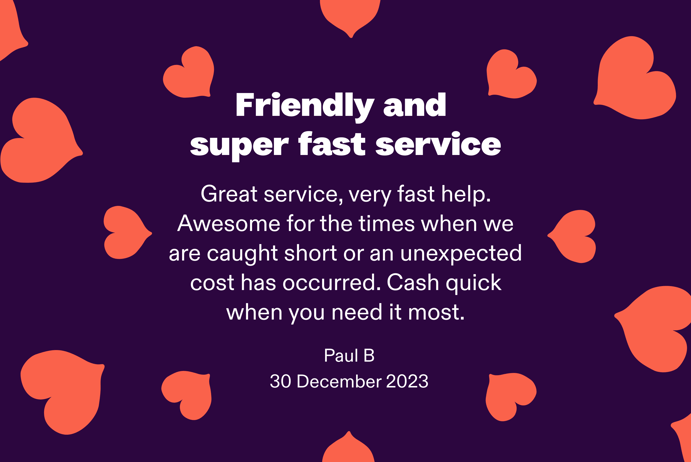 Friendly and super fast service. Awesome for the times when we are caught short or an unexpected cost has occurred. Cash quick when you need it most. By Paul B. at 30 December 2023