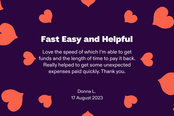 Fast Easy and Helpful. Love the speed of which I'm able to get funds and the length of time to pay it back. Really helped to get some unexpected expenses paid quickly. Thank you. By Donna L. 17 August 2023