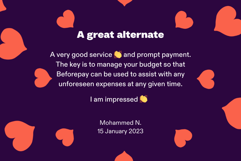 Beforepay testimonial: A very good service and prompt payment. The key is to manage your budget so that Beforepay can be used to assist with any unforeseen expenses at any given time. I am impressed. From customer name Mohammed N, dated 15 January 2023.